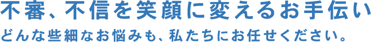 不審、不信を笑顔に変えるお手伝い　
              どんな些細なお悩みも、私たちにお任せください。